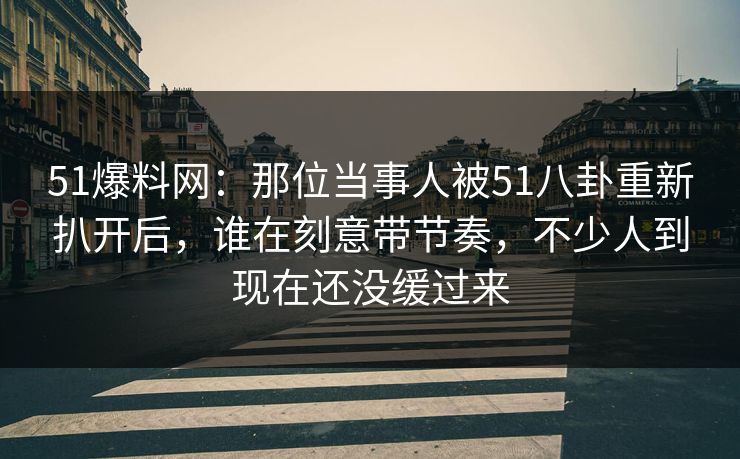 51爆料网：那位当事人被51八卦重新扒开后，谁在刻意带节奏，不少人到现在还没缓过来