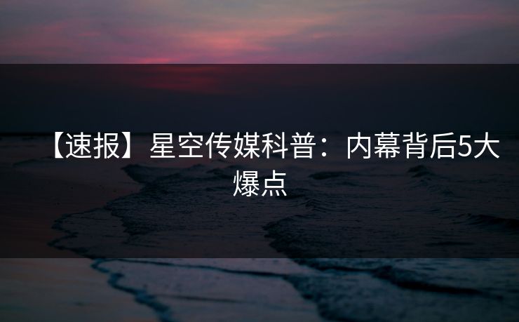 【速报】星空传媒科普：内幕背后5大爆点