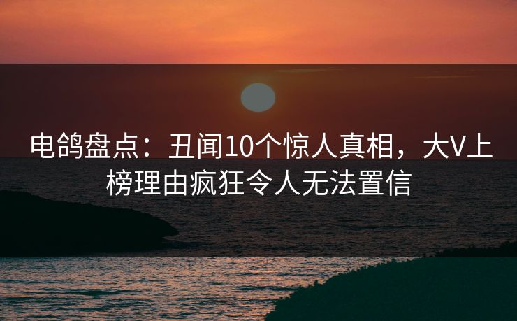 电鸽盘点：丑闻10个惊人真相，大V上榜理由疯狂令人无法置信