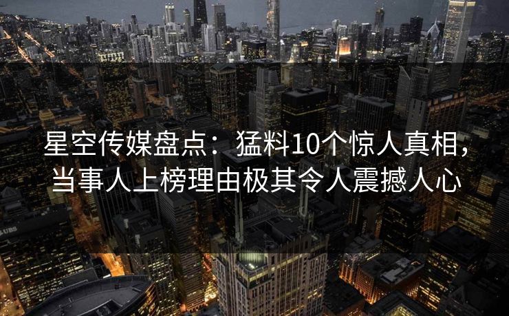 星空传媒盘点：猛料10个惊人真相，当事人上榜理由极其令人震撼人心