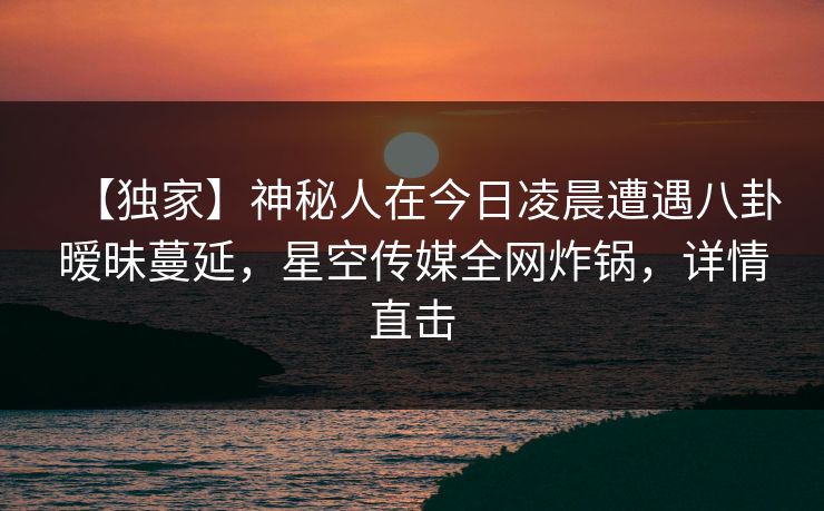 【独家】神秘人在今日凌晨遭遇八卦暧昧蔓延，星空传媒全网炸锅，详情直击