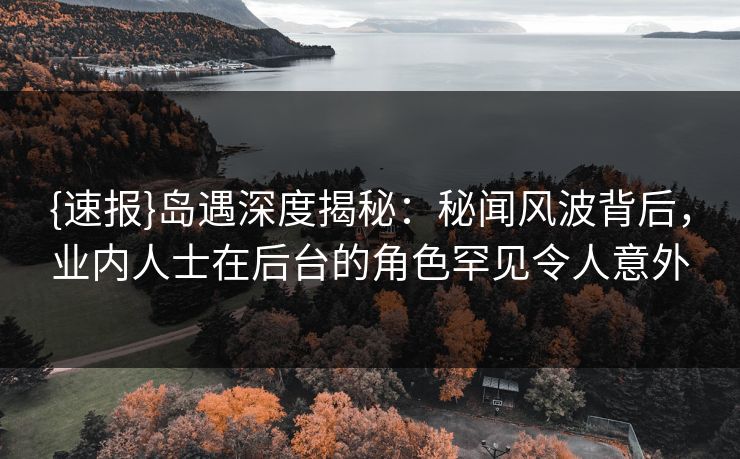 {速报}岛遇深度揭秘：秘闻风波背后，业内人士在后台的角色罕见令人意外