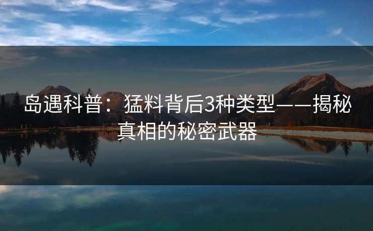 岛遇科普：猛料背后3种类型——揭秘真相的秘密武器
