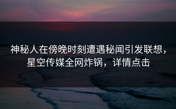 神秘人在傍晚时刻遭遇秘闻引发联想，星空传媒全网炸锅，详情点击