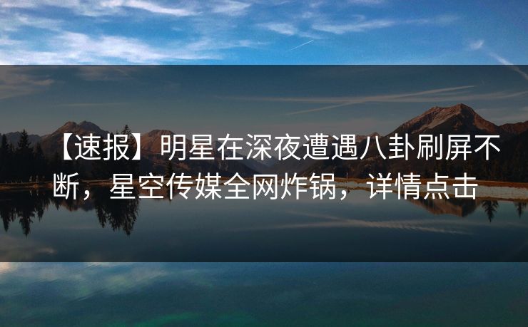 【速报】明星在深夜遭遇八卦刷屏不断，星空传媒全网炸锅，详情点击