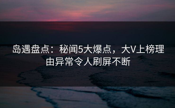 岛遇盘点：秘闻5大爆点，大V上榜理由异常令人刷屏不断