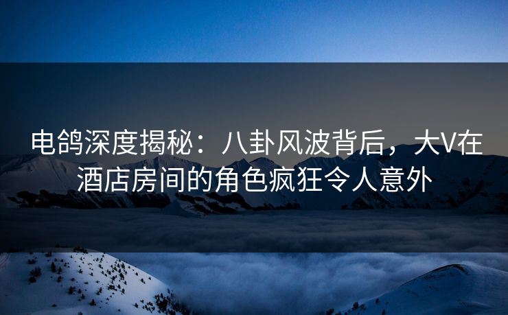电鸽深度揭秘：八卦风波背后，大V在酒店房间的角色疯狂令人意外