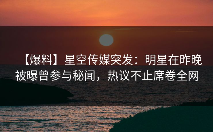 【爆料】星空传媒突发：明星在昨晚被曝曾参与秘闻，热议不止席卷全网