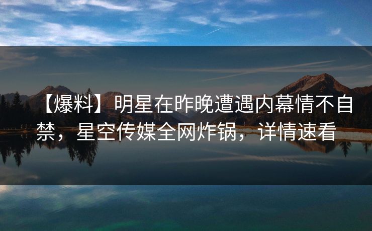 【爆料】明星在昨晚遭遇内幕情不自禁，星空传媒全网炸锅，详情速看