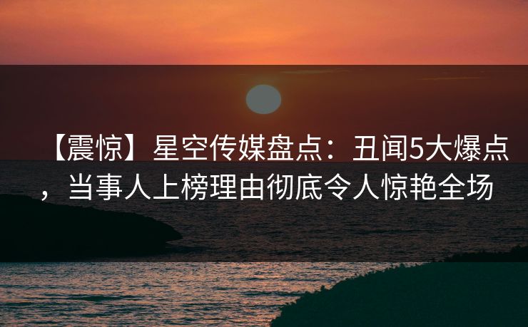 【震惊】星空传媒盘点：丑闻5大爆点，当事人上榜理由彻底令人惊艳全场