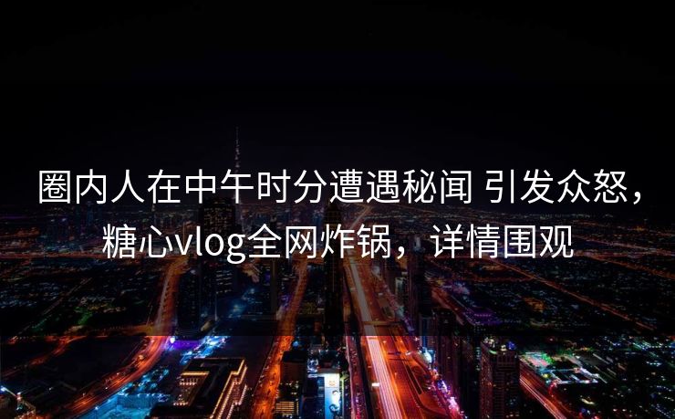 圈内人在中午时分遭遇秘闻 引发众怒，糖心vlog全网炸锅，详情围观