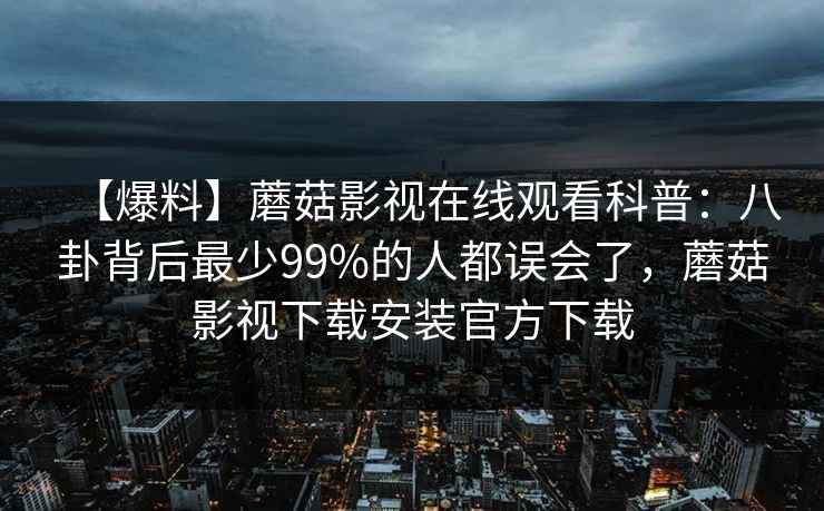 【爆料】蘑菇影视在线观看科普：八卦背后最少99%的人都误会了，蘑菇影视下载安装官方下载