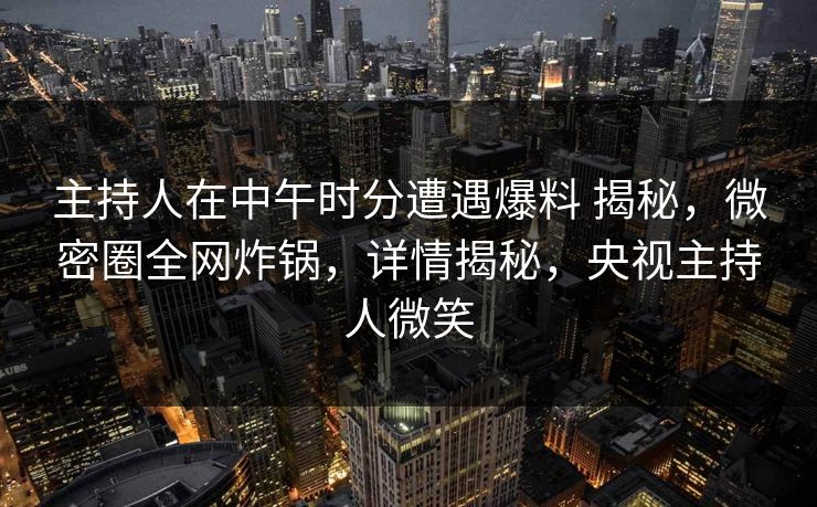 主持人在中午时分遭遇爆料 揭秘，微密圈全网炸锅，详情揭秘，央视主持人微笑