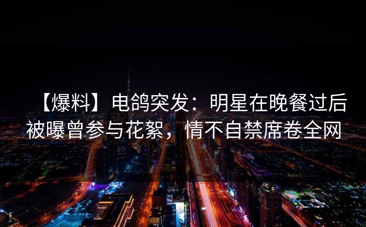 【爆料】电鸽突发：明星在晚餐过后被曝曾参与花絮，情不自禁席卷全网