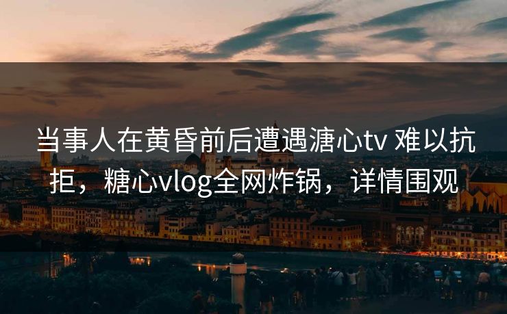 当事人在黄昏前后遭遇溏心tv 难以抗拒，糖心vlog全网炸锅，详情围观