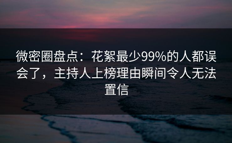 微密圈盘点：花絮最少99%的人都误会了，主持人上榜理由瞬间令人无法置信