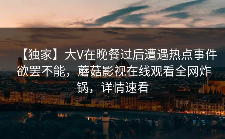 【独家】大V在晚餐过后遭遇热点事件 欲罢不能，蘑菇影视在线观看全网炸锅，详情速看