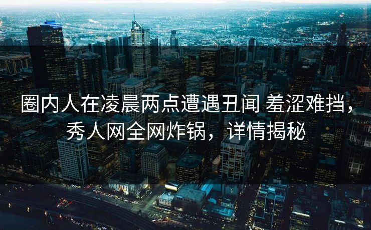圈内人在凌晨两点遭遇丑闻 羞涩难挡，秀人网全网炸锅，详情揭秘