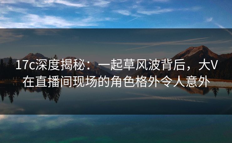 17c深度揭秘：一起草风波背后，大V在直播间现场的角色格外令人意外
