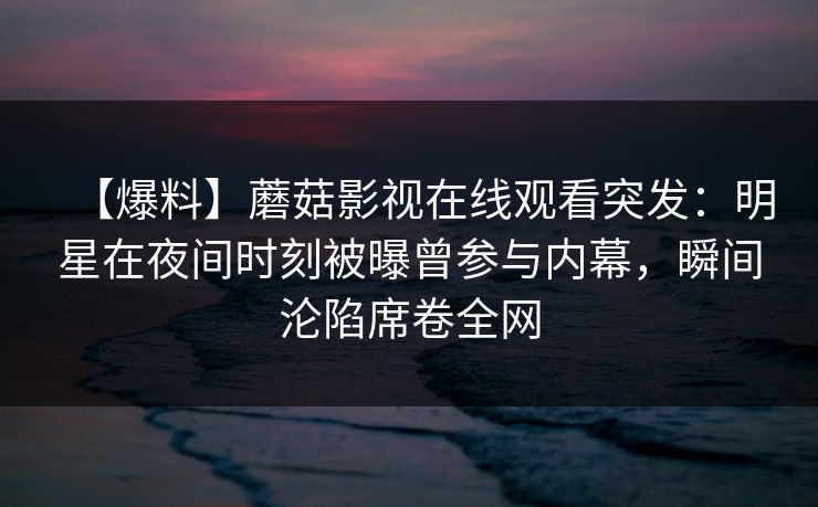 【爆料】蘑菇影视在线观看突发：明星在夜间时刻被曝曾参与内幕，瞬间沦陷席卷全网