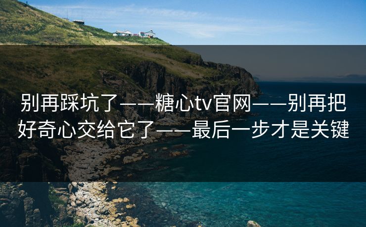 别再踩坑了——糖心tv官网——别再把好奇心交给它了——最后一步才是关键