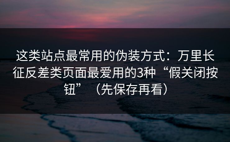 这类站点最常用的伪装方式：万里长征反差类页面最爱用的3种“假关闭按钮”（先保存再看）