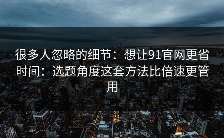 很多人忽略的细节：想让91官网更省时间：选题角度这套方法比倍速更管用