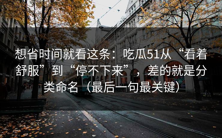 想省时间就看这条:吃瓜51从“看着舒服”到“停不下来”,差的就是分类命名(最后一句最关键) 想省时间就看这条:吃瓜51从“看着舒服”到“停不下来”,差的就是分类命名(最后一句最关键)