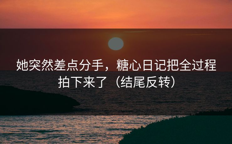 她突然差点分手，糖心日记把全过程拍下来了（结尾反转）